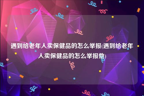 遇到给老年人卖保健品的怎么举报(遇到给老年人卖保健品的怎么举报他)