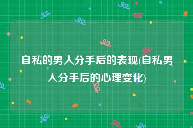 自私的男人分手后的表现(自私男人分手后的心理变化)