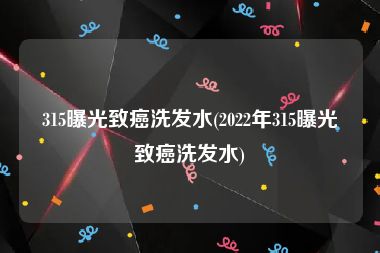 315曝光致癌洗发水(2022年315曝光致癌洗发水)