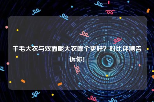 羊毛大衣与双面呢大衣哪个更好？对比评测告诉你！