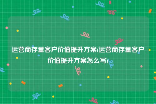 运营商存量客户价值提升方案(运营商存量客户价值提升方案怎么写)