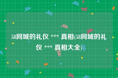 58同城的礼仪 *** 真相(58同城的礼仪 *** 真相大全)