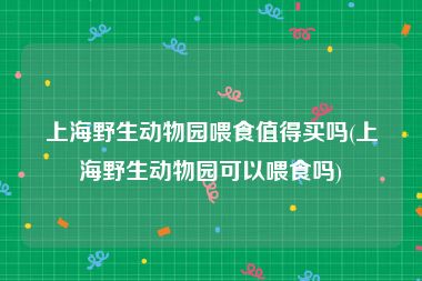 上海野生动物园喂食值得买吗(上海野生动物园可以喂食吗)