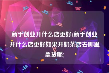 新手创业开什么店更好(新手创业开什么店更好如果开奶茶店去哪里拿货呢)