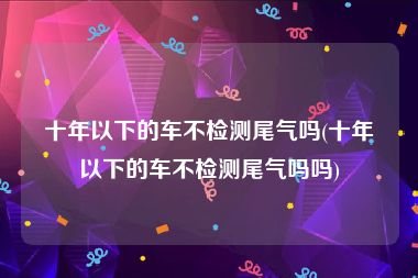 十年以下的车不检测尾气吗(十年以下的车不检测尾气吗吗)