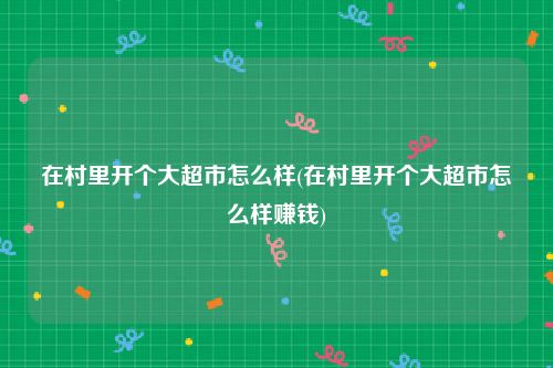 在村里开个大超市怎么样(在村里开个大超市怎么样赚钱)