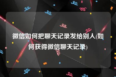 微信如何把聊天记录发给别人(如何获得微信聊天记录)