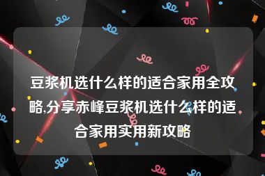 豆浆机选什么样的适合家用全攻略,分享赤峰豆浆机选什么样的适合家用实用新攻略