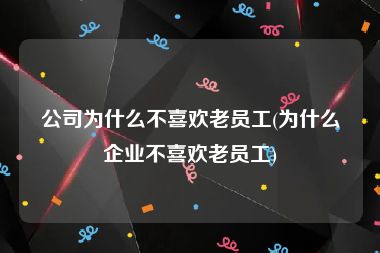 公司为什么不喜欢老员工(为什么企业不喜欢老员工)