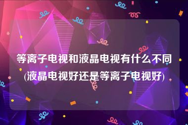 等离子电视和液晶电视有什么不同(液晶电视好还是等离子电视好)