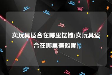 卖玩具适合在哪里摆摊(卖玩具适合在哪里摆摊呢)