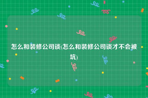 怎么和装修公司谈(怎么和装修公司谈才不会被坑)