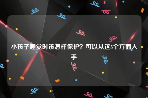 小孩子睡觉时该怎样保护？可以从这5个方面入手