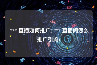  *** 直播如何推广( *** 直播间怎么推广引流)