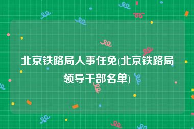 北京铁路局人事任免(北京铁路局领导干部名单)