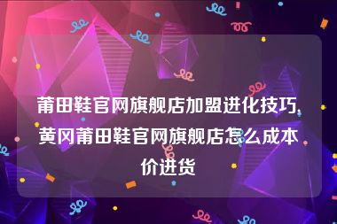 莆田鞋官网旗舰店加盟进化技巧,黄冈莆田鞋官网旗舰店怎么成本价进货