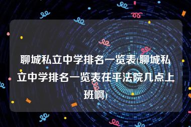 聊城私立中学排名一览表(聊城私立中学排名一览表茌平法院几点上班啊)