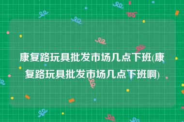 康复路玩具批发市场几点下班(康复路玩具批发市场几点下班啊)