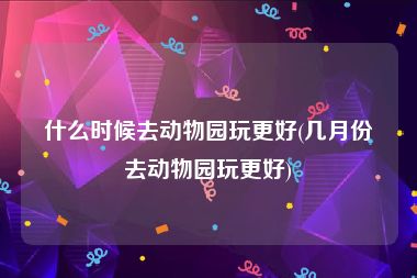 什么时候去动物园玩更好(几月份去动物园玩更好)