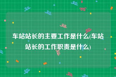 车站站长的主要工作是什么(车站站长的工作职责是什么)