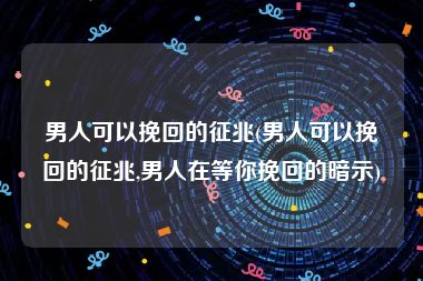 男人可以挽回的征兆(男人可以挽回的征兆,男人在等你挽回的暗示)