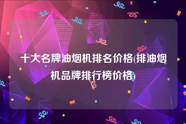 十大名牌油烟机排名价格(排油烟机品牌排行榜价格)