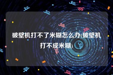 破壁机打不了米糊怎么办(破壁机打不成米糊)