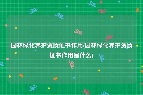 园林绿化养护资质证书作用(园林绿化养护资质证书作用是什么)