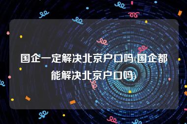 国企一定解决北京户口吗(国企都能解决北京户口吗)