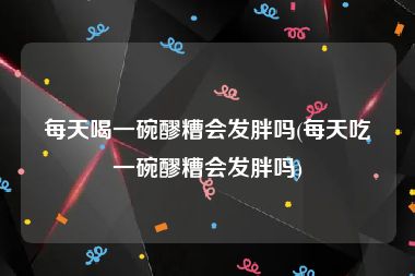 每天喝一碗醪糟会发胖吗(每天吃一碗醪糟会发胖吗)