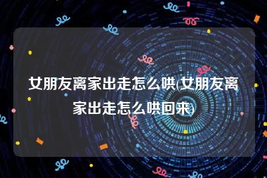 女朋友离家出走怎么哄(女朋友离家出走怎么哄回来)