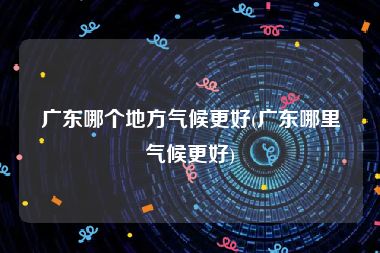 广东哪个地方气候更好(广东哪里气候更好)