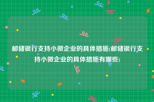 邮储银行支持小微企业的具体措施(邮储银行支持小微企业的具体措施有哪些)