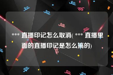  *** 直播印记怎么取消( *** 直播里面的直播印记是怎么搞的)