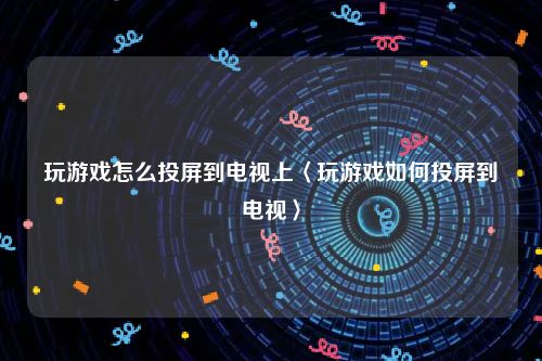 玩游戏怎么投屏到电视上〈玩游戏如何投屏到电视〉