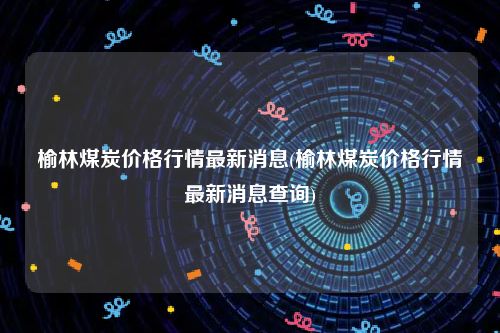 榆林煤炭价格行情最新消息(榆林煤炭价格行情最新消息查询)