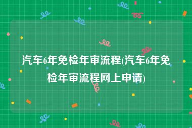 汽车6年免检年审流程(汽车6年免检年审流程网上申请)