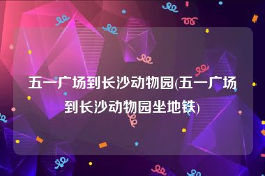 五一广场到长沙动物园(五一广场到长沙动物园坐地铁)