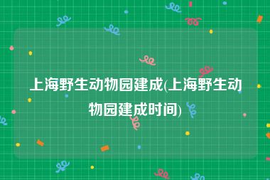 上海野生动物园建成(上海野生动物园建成时间)