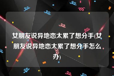 女朋友说异地恋太累了想分手(女朋友说异地恋太累了想分手怎么办)