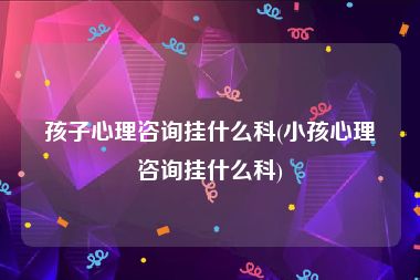 孩子心理咨询挂什么科(小孩心理咨询挂什么科)