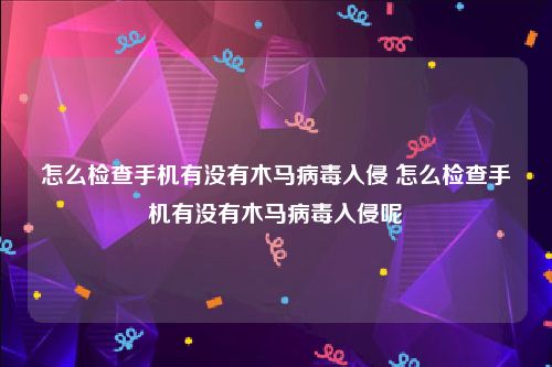 怎么检查手机有没有木马病毒入侵 怎么检查手机有没有木马病毒入侵呢