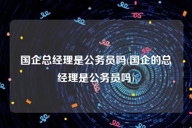 国企总经理是公务员吗(国企的总经理是公务员吗)