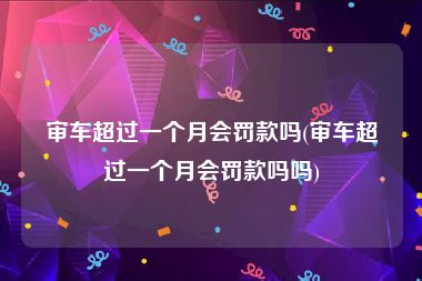 审车超过一个月会罚款吗(审车超过一个月会罚款吗吗)