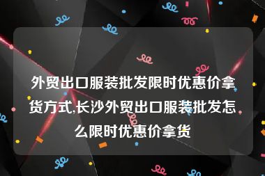 外贸出口服装批发限时优惠价拿货方式,长沙外贸出口服装批发怎么限时优惠价拿货