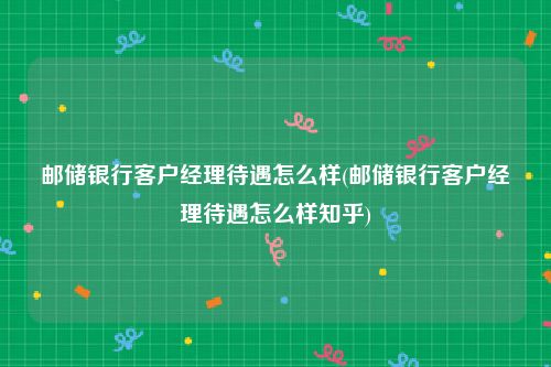 邮储银行客户经理待遇怎么样(邮储银行客户经理待遇怎么样知乎)