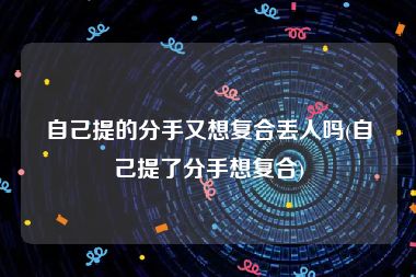 自己提的分手又想复合丢人吗(自己提了分手想复合)