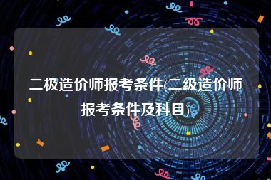 二极造价师报考条件(二级造价师报考条件及科目)