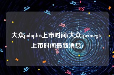 大众poloplus上市时间(大众tprimegte上市时间最新消息)