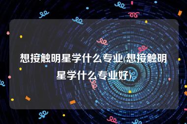 想接触明星学什么专业(想接触明星学什么专业好)